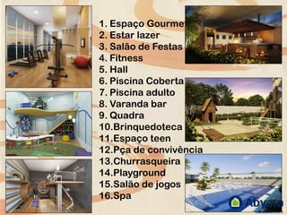 1. Espaço Gourmet
2. Estar lazer
3. Salão de Festas
4. Fitness
5. Hall
6. Piscina Coberta
7. Piscina adulto
8. Varanda bar
9. Quadra
10.Brinquedoteca
11.Espaço teen
12.Pça de convivência
13.Churrasqueira
14.Playground
15.Salão de jogos
16.Spa
 