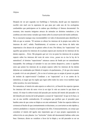 Alejoss
                                       Terrícolas


Después de ver por segunda vez Earthlings o Terrícolas, decidí que era imperativo
escribir este mail con la esperanza de que pase por cada uno de los ecologistas
confundidos que participaron en la cadena que distribuye el famoso documental. En
resumen, éste muestra imágenes atroces de animales en distintos mataderos y los
combina con otros temas variados que tratan sobre la conservación del medio ambiente.
No es necesario (aunque muy recomendable) ver todo el documental para identificar la
falla en que se asienta. “El racismo es ubicar los intereses de la propia raza sobre los
intereses de otra”, señala. Paralelamente, el sexismo es una forma de darle más
importancia a los deseos de un género sobre el otro. Por último, los “especisistas” son
aquellos que ponen los intereses de su propia especie por encima de los intereses de las
demás especies… Error. Me pregunto qué ser vivo no pone los intereses de su propia
especie sobre los intereses del resto de seres vivos, ¿acaso no es ésa la ley de la
naturaleza?, el término “especisismo” entonces carece de fondo por ser naturalmente
inaceptable. Sin embargo el narrador lo usa con ánimo despectivo, como si aquellos
seres que ponen los intereses de su propia especie sobre los intereses de las demás
deberían ser condenados por faltarle el respeto a la pachamama. ¿Y de que otra manera
se puede vivir en este planeta?, ¿No es ése el axioma que se acepta al poseer un grado
de instinto de supervivencia? Condenar a un “especisista” es ir en contra de la
naturaleza, es negar que las reglas que rigen sobre todos los seres vivos también rigen
sobre nosotros, los seres humanos.
Por naturaleza, el interés de cada especie es sobrevivir y al hacerlo las especies ignoran
los intereses del resto de seres vivos (a un tigre le vale un cuerno lo que desee un
mono). Al situar la sobrevivencia del pescado por encima del interés del pescador o la
del chancho por encima de la del granjero y acusar de “especisista” al que no lo hace, se
cae en una terrible contradicción. El ecologista que prefiere que el pescador pase
hambre antes de que coma su tilapia es un ente antinatural. Todas las especies deben su
existencia al hecho de que constantemente evolucionan y se convierten en más rápidos y
certeros predadores o mejores al protegerse de ellos. Consecuentemente, un conejo que
considere el interés del águila más importante que el suyo propio seguramente no
sobreviviría en este planeta. Los “terrícolas” (título del documental) habitan sobre esta
base. Entonces, dictar un veredicto a favor de la tilapia y no del pescador es ser un
 