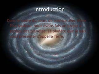 IntroductionDans le cadre du cours de science avec Mme Elsa Nadeau, nous avons fais un projet a propos des planètes. La planète que je vais vous présenter s’appelle Terre.