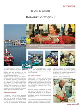 9Terres de Chefs // N°10
DÉCOUVERTE
La Criée au Guilvinec
Une initiative pour faire découvrir
un monde méconnu du grand
public.
Haliotika est une déclinaison du mot
“Halieutique“. L’halieutique est à la mer ce
que l’agriculture est à la terre.
Haliotika a vu le jour en mars 2000 à
l’initiative de la mairie du Guilvinec. La pêche
est le premier générateur d’emplois de la
commune. La volonté de la municipalité a
été d’expliquer les coulisses d’une activité
pêche, peu connue du grand public.
Haliotika - La Cité de la Pêche est devenue
aujourd’hui un Centre de Découverte sur
la pêche en mer qui propose de nombreux
ateliers et visites pour petits et grands.
Une situation privilégiée.
Il s’agit du 1er
port de pêche artisanale
français et du 1er
port de pêche fraîche.
Avec près de 20.000 tonnes de poisson
déchargées en 2012, Le Guilvinec est le
3ème
port de France en tonnage, après les
ports de Boulogne sur Mer et de Lorient.
Il l’est également en valeur,
avec des espèces nobles comme
la langoustine et la baudroie (ou lotte) : les
stars du Guilvinec !
Que voit-on à Haliotika ?
Située face à l’océan, sur la terrasse
panoramique qui surplombe le port,
Haliotika - La Cité de la Pêche dispose d’une
situation idéale. Nombreux sont les visiteurs
qui affluent, pro tant du panorama, pour
voir l’arrivée des chalutiers côtiers en n
d’après-midi.
Haliotika propose également la visite
du Centre de Découverte de 800 m2
,
pédagogique et ludique sur la Pêche en
mer, des visites de la criée, de l’espace
portuaire et organise de nombreux ateliers
thématiques.
La Société d’Economie Mixte emploie quatre
salariés à l’année et l’équipe est renforcée
par des saisonniers et stagiaires en saison.
Haliotika - La Cité de la Pêche s’inscrit
aujourd’hui comme un acteur du tourisme
culturel faisant découvrir l’activité
économique de la lière pêche à près de
47.000 visiteurs chaque année.
Haliotika - Port du Guilvinec (29)
Source : Haliotika - www.haliotika.com
Haliotika c’est quoi ?
“ LE GUILVINEC : PREMIER PORT DE PÊCHE ARTISANALE FRANÇAIS.“
Anne Morin, responsable communication Haliotika
 