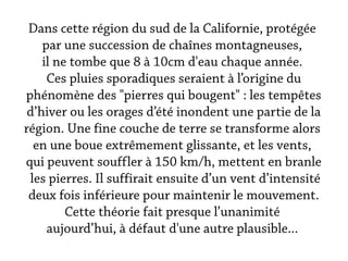 Dans cette région du sud de la Californie, protégée
    par une succession de chaînes montagneuses,
    il ne tombe que 8 à 10cm d'eau chaque année.
     Ces pluies sporadiques seraient à l’origine du
phénomène des "pierres qui bougent" : les tempêtes
 d’hiver ou les orages d’été inondent une partie de la
région. Une fine couche de terre se transforme alors
  en une boue extrêmement glissante, et les vents,
qui peuvent souffler à 150 km/h, mettent en branle
 les pierres. Il suffirait ensuite d’un vent d’intensité
 deux fois inférieure pour maintenir le mouvement.
         Cette théorie fait presque l’unanimité
     aujourd’hui, à défaut d'une autre plausible...
 
