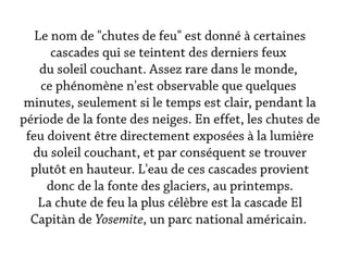 Le nom de "chutes de feu" est donné à certaines
      cascades qui se teintent des derniers feux
    du soleil couchant. Assez rare dans le monde,
    ce phénomène n'est observable que quelques
 minutes, seulement si le temps est clair, pendant la
période de la fonte des neiges. En effet, les chutes de
 feu doivent être directement exposées à la lumière
  du soleil couchant, et par conséquent se trouver
  plutôt en hauteur. L'eau de ces cascades provient
     donc de la fonte des glaciers, au printemps.
   La chute de feu la plus célèbre est la cascade El
  Capitàn de Yosemite, un parc national américain.
 