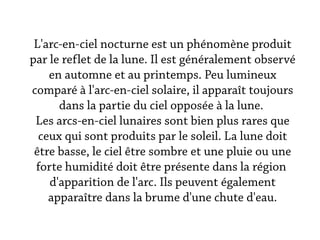 L'arc-en-ciel nocturne est un phénomène produit
par le reflet de la lune. Il est généralement observé
    en automne et au printemps. Peu lumineux
comparé à l'arc-en-ciel solaire, il apparaît toujours
      dans la partie du ciel opposée à la lune.
 Les arcs-en-ciel lunaires sont bien plus rares que
  ceux qui sont produits par le soleil. La lune doit
 être basse, le ciel être sombre et une pluie ou une
 forte humidité doit être présente dans la région
    d'apparition de l'arc. Ils peuvent également
    apparaître dans la brume d'une chute d'eau.
 