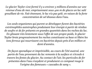 Le glacier Taylor s'est formé il y a environ 5 millions d'années sur une
retenue d'eau de mer, emprisonnant sous 400 m de glaces un lac salé
grouillant de vie. Fait étonnant, le lac n'a pas gelé, en raison de la forte
concentration de sel dissous dans l'eau.
Les seuls organismes qui purent se développer furent des bactéries
extrémophiles autotrophes produisant leur énergie à partir de résidus
de soufre et de fer présents en grandes quantités dans les roches du lac.
En glissant très lentement sous l'effet de son propre poids, le glacier
Taylor broie progressivement les roches constituant sa base et libère les
ions ferreux qui nourrissent ces bactéries depuis près d'un million et
demi d'années.
De façon sporadique et imprévisible, au cours de l'été austral, une
partie de l'eau provenant du lac remonte à la surface et s'écoule à
travers les fentes du glacier. Au contact de l'air, les particules de fer
présentes dans l'eau s'oxydent et produisent ce composé rouge à
l'origine des fameuses « cascades de sang ».
 