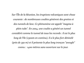 Sur l'Île de la Réunion, les éruptions volcaniques sont chose
courante : de nombreuses coulées génèrent des grottes et
des tunnels de lave. Ce phénomène est appelé "magma à
plein tube". En 2004, une coulée a généré un tunnel
considéré comme le tunnel de tous les records : il est le plus
long de l'île (2300m en continu), il a le plus fort dénivelé
(près de 350 m) et il présente le plus long tronçon "aveugle"
connu : 1400 mètres sans ouverture sur le jour.
 