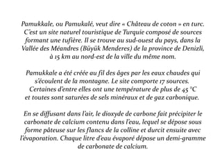 Pamukkale, ou Pamukalé, veut dire « Château de coton » en turc.
C’est un site naturel touristique de Turquie composé de sources
formant une tufière. Il se trouve au sud-ouest du pays, dans la
Vallée des Méandres (Büyük Menderes) de la province de Denizli,
à 15 km au nord-est de la ville du même nom.
Pamukkale a été créée au fil des âges par les eaux chaudes qui
s’écoulent de la montagne. Le site comporte 17 sources.
Certaines d’entre elles ont une température de plus de 45 °C
et toutes sont saturées de sels minéraux et de gaz carbonique.
En se diffusant dans l’air, le dioxyde de carbone fait précipiter le
carbonate de calcium contenu dans l’eau, lequel se dépose sous
forme pâteuse sur les flancs de la colline et durcit ensuite avec
l’évaporation. Chaque litre d’eau évaporé dépose un demi-gramme
de carbonate de calcium.
 