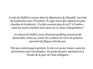 Le site de Dallol se trouve dans la dépression du Danakil, non loin
de la frontière avec l'Érythrée. Il s'agit d'une des régions les plus
chaudes de la planète : il y fait souvent plus de 50°C à l'ombre...
mais les zones d'ombre sont rares en ces lieux inhospitaliers !
Le volcan de Dallol, sorte d'énorme pudding surmonté de
fumerolles, trône au centre de ce désert de sel et de potasse,
parsemé de flaques d'acide pur.
Très peu visité jusqu'à présent, le site est encore intact, mais les
formations sont très fragiles. Un projet de parc national est à
l'étude de la part de l'état éthiopien.
 
