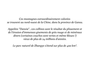 Ces montagnes extraordinairement colorées
se trouvent au nord-ouest de la Chine, dans la province de Gansu.
Appelées “Danxia“ , ces collines sont le résultat du plissement et
de l'érosion d'immenses gisements de grès rouge et de minéraux
divers (certaines couches sont vertes et même bleues !)
vieux de plus de 24 millions d'années.
Le parc naturel de Zhangye s'étend sur plus de 400 km².
 