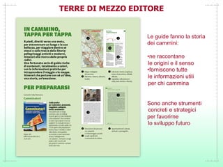 TERRE DI MEZZO EDITORE
Le guide fanno la storia
dei cammini:
•ne raccontano
le origini e il senso
•forniscono tutte
le informazioni utili
per chi cammina
Sono anche strumenti
concreti e strategici
per favorirne
lo sviluppo futuro
 