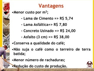 Vantagens
•Menor custo por m2;
     - Lama de Cimento => R$ 5,74
     - Lama Asfáltica=> R$ 7,80
     - Concreto Usinado => R$ 24,00
     - Asfalto (3 cm) => R$ 38,00
•Conserva a qualidade do café;
•Não suja o café como o terreiro de terra
 batida;
•Menor número de rachaduras;
•Redução do custo de produção.
 