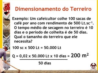 Dimensionamento do Terreiro
Exemplo: Um cafeicultor colhe 100 sacas de
 café por ano com rendimento de 500 Lt.sc-1.
 O tempo médio de secagem no terreiro é 10
 dias e o período de colheita é de 50 dias.
 Qual o tamanho do terreiro que ele
 necessita?
100 sc x 500 Lt = 50.000 Lt

Q = 0,02 x 50.000 Lt x 10 dias = 200   m2
              50 dias
 