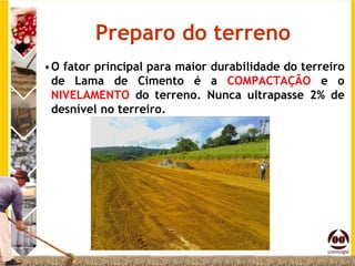 Preparo do terreno
•O fator principal para maior durabilidade do terreiro
 de Lama de Cimento é a COMPACTAÇÃO e o
 NIVELAMENTO do terreno. Nunca ultrapasse 2% de
 desnível no terreiro.
 