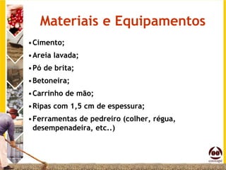 Materiais e Equipamentos
•Cimento;
•Areia lavada;
•Pó de brita;
•Betoneira;
•Carrinho de mão;
•Ripas com 1,5 cm de espessura;
•Ferramentas de pedreiro (colher, régua,
 desempenadeira, etc..)
 