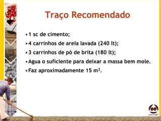 Traço Recomendado

•1 sc de cimento;
•4 carrinhos de areia lavada (240 lt);
•3 carrinhos de pó de brita (180 lt);
•Agua o suficiente para deixar a massa bem mole.
•Faz aproximadamente 15 m2.
 