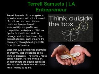 Terrell Samuels | LA
Entrepreneur
Terrell Samuels of Los Angeles is
an entrepreneur with a track record
of continued success. He has
driven multiple ventures to
sustainability and profits in a
competitive marketplace. With an
eye for financials and skills in
management, he has earned the
respect of peers, partners, and the
community through his high-profile
business successes.
Entrepreneurs are shining examples
of creativity and excellence in the
world of business. They simply make
things happen. For the most part,
entrepreneurs are often associated
with successful investors who have
lots of money to spare.
 