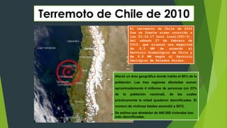 Terremoto de Chile de 2010
El terremoto de Chile de 2010
fue un fuerte sismo ocurrido a
las 03:34:17 hora local(UTC-3),
del sábado 27 de febrero de
2010, que alcanzó una magnitud
de 8,3 MW de acuerdo al
Servicio Sismológico de Chile y
de 8,8 MW según el Servicio
Geológico de Estados Unidos.
Afectó un área geográfica donde habita el 80% de la
población. Las tres regiones afectadas suman
aproximadamente 4 millones de personas (un 23%
de la población nacional), de las cuales
prácticamente la mitad quedaron damnificadas. El
número de víctimas fatales ascendió a 5072.
Se estima que alrededor de 440.000 viviendas han
sido damnificadas.
 