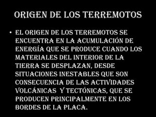 Origen de los terremotosEl origen de los terremotos se encuentra en la acumulación de energía que se produce cuando los materiales del interior de la Tierra se desplazan, desde situaciones inestables que son consecuencia de las actividades volcánicas  y tectónicas, que se producen principalmente en los bordes de la placa.