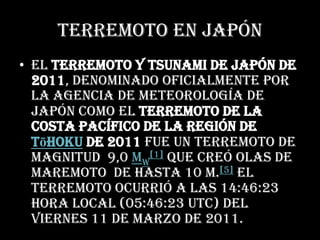 Terremoto En JapónEl terremoto y tsunami de Japón de 2011, denominado oficialmente por laagencia de meteorología de Japón como el terremoto de la costa Pacífico de la región deTōhoku de 2011 fue un terremoto de magnitud  9,0 MW[1]que creó olas de maremoto  de hasta 10 m.[5]El terremoto ocurrió a las 14:46:23 hora local (05:46:23 UTC) del viernes 11 de marzo de 2011.