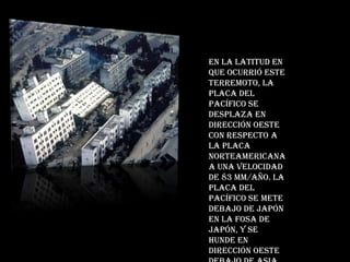 En la latitud en que ocurrió este terremoto, la placa del Pacífico se desplaza en dirección oeste con respecto a la placa Norteamericana a una velocidad de 83 mm/año. La placa del Pacífico se mete debajo de Japón en la fosa de Japón, y se hunde en dirección oeste debajo de Asia.