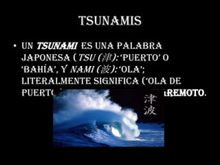 TsunamisUn tsunami  Es una palabra japonesa (tsu (津): ‘puerto’ o ‘bahía’, y nami (波): ‘ola’; literalmente significa (‘ola de puerto’) que se refiere a maremoto.