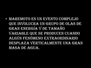 Maremoto es un evento complejo que involucra un grupo de olas de gran energía y de tamaño variable que se producen cuando algún fenómeno extraordinario desplaza verticalmente una gran masa de agua.