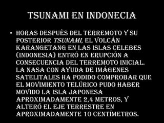 Tsunami en indoneciaHoras después del terremoto y su posterior tsunami, el volcán Karangetang en las Islas Celebes(Indonesia) entró en erupción a consecuencia del terremoto inicial. La NASA con ayuda de imágenes satelitales ha podido comprobar que el movimiento telúrico pudo haber movido la Isla Japonesa aproximadamente 2,4 metros, y alteró el eje terrestre en aproximadamente 10 centímetros.
