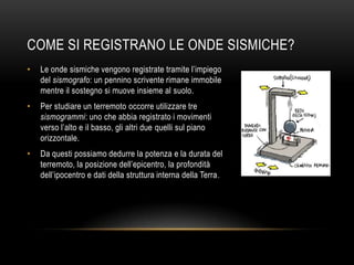 COME SI REGISTRANO LE ONDE SISMICHE?
• Le onde sismiche vengono registrate tramite l‟impiego
del sismografo: un pennino scrivente rimane immobile
mentre il sostegno si muove insieme al suolo.
• Per studiare un terremoto occorre utilizzare tre
sismogrammi: uno che abbia registrato i movimenti
verso l‟alto e il basso, gli altri due quelli sul piano
orizzontale.
• Da questi possiamo dedurre la potenza e la durata del
terremoto, la posizione dell‟epicentro, la profondità
dell‟ipocentro e dati della struttura interna della Terra.
 