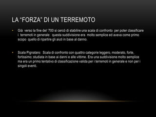 LA “FORZA” DI UN TERREMOTO
• Già verso la fine del „700 si cercò di stabilire una scala di confronto per poter classificare
i terremoti in generale: questa suddivisione era molto semplice ed aveva come primo
scopo quello di ripartire gli aiuti in base al danno.
• Scala Pignataro: Scala di confronto con quattro categorie leggero, moderato, forte,
fortissimo; studiata in base ai danni e alle vittime. Era una suddivisione molto semplice
ma era un primo tentativo di classificazione valida per i terremoti in generale e non per i
singoli eventi.
 