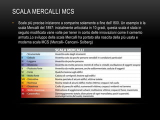 SCALA MERCALLI MCS
• Scale più precise iniziarono a comparire solamente a fine dell‟ 800. Un esempio è la
scala Mercalli del 1897: inizialmente articolata in 10 gradi, questa scala è stata in
seguito modificata varie volte per tener in conto delle innovazioni come il cemento
armato.Lo sviluppo della scala Mercalli ha portato alla nascita della più usata e
moderna scala MCS (Mercalli- Cancani- Solberg)
 