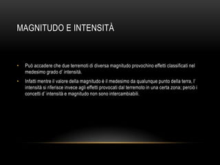 MAGNITUDO E INTENSITÀ
• Può accadere che due terremoti di diversa magnitudo provochino effetti classificati nel
medesimo grado d‟ intensità.
• Infatti mentre il valore della magnitudo è il medesimo da qualunque punto della terra, l‟
intensità si riferisce invece agli effetti provocati dal terremoto in una certa zona; perciò i
concetti d‟ intensità e magnitudo non sono intercambiabili.
 