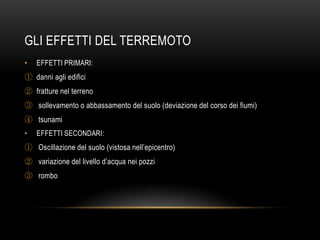 GLI EFFETTI DEL TERREMOTO
• EFFETTI PRIMARI:
① danni agli edifici
② fratture nel terreno
③ sollevamento o abbassamento del suolo (deviazione del corso dei fiumi)
④ tsunami
• EFFETTI SECONDARI:
① Oscillazione del suolo (vistosa nell‟epicentro)
② variazione del livello d‟acqua nei pozzi
③ rombo
 