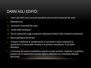 DANNI AGLI EDIFICI
• I danni agli edifici sono provocati soprattutto dai movimenti orizzontali del suolo.
• Dipendono da:
① movimenti orizzontali del suolo
② durata delle oscillazioni
③ Tipo di costruzione (oggi si possono realizzare strutture molto resistenti ai terremoti)
④ Natura geologica del terreno
• Possono modificarsi le caratteristiche di certi terreni: alcuni subiscono la
liquefazione (a cause delle vibrazioni) perdono consistenza  gli edifici
affondano
• I movimenti del suolo si amplificano quando le onde sismiche, risalendo in superficie,
passano da un basamento roccioso rigido a sedimenti non consolidati (depositi
alluvionali)
 