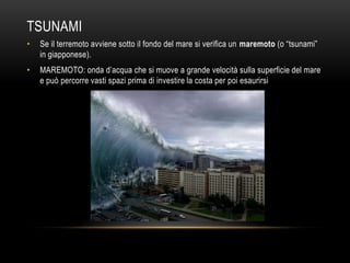 TSUNAMI
• Se il terremoto avviene sotto il fondo del mare si verifica un maremoto (o “tsunami”
in giapponese).
• MAREMOTO: onda d‟acqua che si muove a grande velocità sulla superficie del mare
e può percorre vasti spazi prima di investire la costa per poi esaurirsi
 