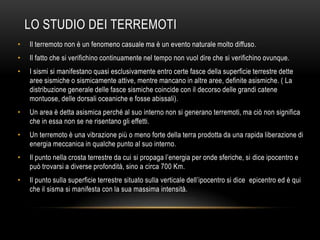 LO STUDIO DEI TERREMOTI
• Il terremoto non è un fenomeno casuale ma è un evento naturale molto diffuso.
• Il fatto che si verifichino continuamente nel tempo non vuol dire che si verifichino ovunque.
• I sismi si manifestano quasi esclusivamente entro certe fasce della superficie terrestre dette
aree sismiche o sismicamente attive, mentre mancano in altre aree, definite asismiche. ( La
distribuzione generale delle fasce sismiche coincide con il decorso delle grandi catene
montuose, delle dorsali oceaniche e fosse abissali).
• Un area è detta asismica perché al suo interno non si generano terremoti, ma ciò non significa
che in essa non se ne risentano gli effetti.
• Un terremoto è una vibrazione più o meno forte della terra prodotta da una rapida liberazione di
energia meccanica in qualche punto al suo interno.
• Il punto nella crosta terrestre da cui si propaga l‟energia per onde sferiche, si dice ipocentro e
può trovarsi a diverse profondità, sino a circa 700 Km.
• Il punto sulla superficie terrestre situato sulla verticale dell‟ipocentro si dice epicentro ed è qui
che il sisma si manifesta con la sua massima intensità.
 