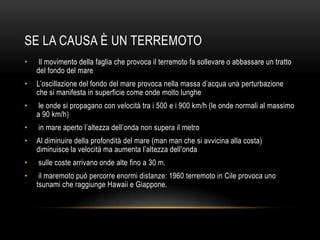 SE LA CAUSA È UN TERREMOTO
• Il movimento della faglia che provoca il terremoto fa sollevare o abbassare un tratto
del fondo del mare
• L‟oscillazione del fondo del mare provoca nella massa d‟acqua una perturbazione
che si manifesta in superficie come onde molto lunghe
• le onde si propagano con velocità tra i 500 e i 900 km/h (le onde normali al massimo
a 90 km/h)
• in mare aperto l‟altezza dell‟onda non supera il metro
• Al diminuire della profondità del mare (man man che si avvicina alla costa)
diminuisce la velocità ma aumenta l‟altezza dell‟onda
• sulle coste arrivano onde alte fino a 30 m.
• il maremoto può percorre enormi distanze: 1960 terremoto in Cile provoca uno
tsunami che raggiunge Hawaii e Giappone.
 