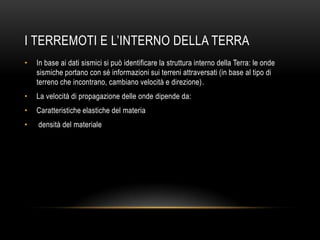 I TERREMOTI E L‟INTERNO DELLA TERRA
• In base ai dati sismici si può identificare la struttura interno della Terra: le onde
sismiche portano con sé informazioni sui terreni attraversati (in base al tipo di
terreno che incontrano, cambiano velocità e direzione).
• La velocità di propagazione delle onde dipende da:
• Caratteristiche elastiche del materia
• densità del materiale
 