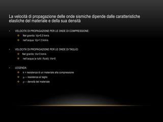 La velocità di propagazione delle onde sismiche dipende dalle caratteristiche
elastiche del materiale e della sua densità
• VELOCITA‟ DI PROPAGAZIONE PER LE ONDE DI COMPRESSIONE:
 Nel granito: Vp=5,5 km/s
 nell‟acqua: Vp=1,5 km/s
• VELOCITA‟ DI PROPAGAZIONE PER LE ONDE DI TAGLIO:
 Nel granito: Vs=3 km/s
 nell‟acqua (e tutti i fluidi): Vs=0
• LEGENDA:
 k = resistenza di un materiale alla compressione
 resistenza al taglio
 densità del materiale
 