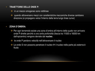 • TRAIETTORIE DELLE ONDE P:
 in un mezzo omogeneo sono rettilinee
 quando attraversano mezzi con caratteristiche meccaniche diverse cambiano
direzione (si propagano verso l‟interno della terra lungo linee curve)
• ZONA D’OMBRA:
 Per ogni terremoto esiste una zona d‟ombra all‟interno della quale non arrivano
onde P dirette perché a una certa profondità (fascia tra 11000 e 16000 km
dall‟epicentro) vengono deviate dal nucleo.
 le onde P perdono velocità nell‟attraversare il nucleo
 Le onde S non possono penetrare il nucleo il nucleo nella parte più esterna è
fluido
 