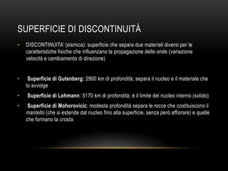 SUPERFICIE DI DISCONTINUITÀ
• DISCONTINUITA‟ (sismica): superficie che separa due materiali diversi per le
caratteristiche fisiche che influenzano la propagazione delle onde (variazione
velocità e cambiamento di direzione)
• Superficie di Gutenberg: 2900 km di profondità; separa il nucleo e il materiale che
lo avvolge
• Superficie di Lehmann: 5170 km di profondità; è il limite del nucleo interno (solido)
• Superficie di Mohorovicic: modesta profondità separa le rocce che costituiscono il
mantello (che si estende dal nucleo fino alla superficie, senza però affiorare) e quelle
che formano la crosta.
 