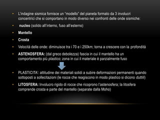 • L‟indagine sismica fornisce un “modello” del pianeta formato da 3 involucri
concentrici che si comportano in modo diverso nei confronti delle onde sismiche:
• nucleo (solido all‟interno, fuso all‟esterno)
• Mantello
• Crosta
• Velocità delle onde: diminuisce tra i 70 e i 250km; torna a crescere con la profondità
• ASTENOSFERA: (dal greco debolezza) fascia in cui il mantello ha un
comportamento più plastico; zona in cui il materiale è parzialmente fuso
• PLASTICITA‟: attitudine dei materiali solidi a subire deformazioni permanenti quando
sottoposti a sollecitazioni (le rocce che reagiscono in modo plastico si dicono duttili)
• LITOSFERA: Involucro rigido di rocce che ricoprono l‟astenosfera; la litosfera
comprende crosta e parte del mantello (separate dalla Moho)
 