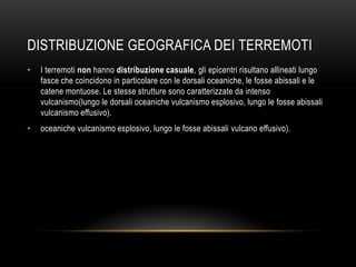 DISTRIBUZIONE GEOGRAFICA DEI TERREMOTI
• I terremoti non hanno distribuzione casuale, gli epicentri risultano allineati lungo
fasce che coincidono in particolare con le dorsali oceaniche, le fosse abissali e le
catene montuose. Le stesse strutture sono caratterizzate da intenso
vulcanismo(lungo le dorsali oceaniche vulcanismo esplosivo, lungo le fosse abissali
vulcanismo effusivo).
• oceaniche vulcanismo esplosivo, lungo le fosse abissali vulcano effusivo).
 
