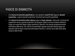 FASCE DI SISMICITÀ
• Una fascia di sismicità significativa e con ipocentri superficiali segue le dorsali
oceaniche. Lungo le dorsali oceaniche i terremoti sono quindi superficiali.
• Una fascia di sismicità molto intensa segue le fosse abissali, nelle quali i terremoti da
superficiali vanno a grandi profondità. Gli ipocentri infatti è come se fossero distribuiti
lungo una superficie ideale, detta superficie di Benioff, che scende progressivamente
nell‟interno della terra, fino 700 km di profondità. Questa sismicità intensa segue ad
esempio tutte le fosse oceaniche dell‟oceano Pacifico, o anche l‟arco delle Isole della
sonda e delle Antille.
 