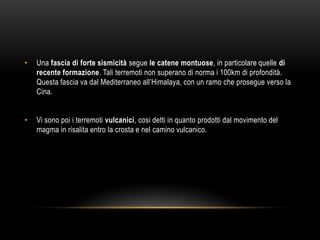 • Una fascia di forte sismicità segue le catene montuose, in particolare quelle di
recente formazione. Tali terremoti non superano di norma i 100km di profondità.
Questa fascia va dal Mediterraneo all‟Himalaya, con un ramo che prosegue verso la
Cina.
• Vi sono poi i terremoti vulcanici, cosi detti in quanto prodotti dal movimento del
magma in risalita entro la crosta e nel camino vulcanico.
 