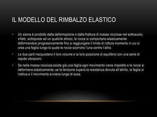 IL MODELLO DEL RIMBALZO ELASTICO
• Un sisma è prodotto dalla deformazione o dalla frattura di masse rocciose nel sottosuolo;
infatti, sottoposte ad un qualche sforzo, le rocce si comportano elasticamente
deformandosi progressivamente fino a raggiungere il limite di rottura momento in cui si
crea una faglia lungo la quale le rocce scorrono l‟una contro l‟altra.
• Le due parti riacquistano il loro volume e la loro posizione di equilibrio con una serie di
rapide vibrazioni.
• Se nella massa rocciosa esiste già una faglia ogni movimento viene impedito e le rocce si
deformano elasticamente; se la tensione supera la resistenza dovuta all‟attrito, la faglia si
riattiva e il movimento avviene lungo di essa.
 