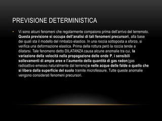 PREVISIONE DETERMINISTICA
• Vi sono alcuni fenomeni che regolarmente compaiono prima dell‟arrivo del terremoto.
Questa previsione si occupa dell’analisi di tali fenomeni precursori, alla base
dei quali sta il modello del rimbalzo elastico. In una roccia sottoposta a sforzo, si
verifica una deformazione elastica. Prima della rottura però la roccia tende a
dilatarsi. Tale fenomeno detto DILATANZA causa alcune anomalie tra cui, la
variazione della velocità nella propagazione delle onde P, i sensibili
sollevamenti di ampie aree e l’aumento della quantità di gas radon(gas
radioattivo emesso naturalmente dal terreno)o nelle acque delle falde o quello che
si libera dalla superficie del suolo tramite microfessure. Tutte queste anomalie
vengono considerati fenomeni precursori.
 