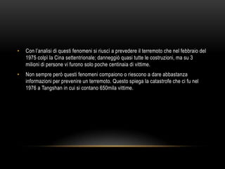 • Con l‟analisi di questi fenomeni si riuscì a prevedere il terremoto che nel febbraio del
1975 colpì la Cina settentrionale; danneggiò quasi tutte le costruzioni, ma su 3
milioni di persone vi furono solo poche centinaia di vittime.
• Non sempre però questi fenomeni compaiono o riescono a dare abbastanza
informazioni per prevenire un terremoto. Questo spiega la catastrofe che ci fu nel
1976 a Tangshan in cui si contano 650mila vittime.
 