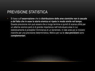 PREVISIONE STATISTICA
• Si basa sull‟osservazione che la distribuzione delle aree sismiche non è casuale
e dal fatto che in esse la storia sismica si ripeta in modo simile nel tempo.
Questa previsione non può essere che a lungo termine e quindi di scarsa utilità per
un allarme sismico però è di grande importanza nell‟individuare aree in cui
statisticamente è probabile l‟imminenza di un terremoto. In tale aree poi si iniziano
ricerche per una previsione deterministica. Motivo per cui le due previsioni sono
complementari.
 