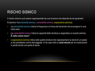 RISCHIO SISMICO
Il rischio sismico può essere rappresentato da una funzione che dipende da tre parametri:
R.sismico= f(pericolosità sismica, vulnerabiità sismica, esposizione sismica).
• La pericolosità sismica indica la frequenza e la forza dei terremoti che avvengono in una
certa area.
• La vulnerabilità sismica indica la capacità delle strutture a sopportare un evento sismico.
È nelle nostre mani!!
• L‟esposizione sismica indica tutte quelle strutture che rappresentano la storia di un paese
e che potrebbero venire danneggiate. In tal caso oltre ai costi elevati per la ricostruzione
si perde anche una parte di storia.
 