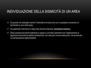 INDIVIDUAZIONE DELLA SISMICITÀ DI UN AREA
 Si guarda nei cataloghi sismici l‟intensità e la forza con cui in passato è avvenuto un
terremoto in una certa area.
 Si suddivide il territorio in base alla diversa intensità: zonazione sismica.
 Dopo questa previsione statistica si passa a una fase operativa con l‟applicazione di
opportune tecniche di edilizia antisismica, non solo per nuove costruzioni, ma anche per
la ristrutturazione dell‟esistente.
 