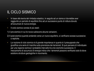 IL CICLO SISMICO
• In base alla teoria del rimbalzo elastico, in seguito ad un sisma si dovrebbe aver
raggiunto un periodo di equilibrio fino ad un successivo punto di rottura dovuto
all‟accumulo di nuova energia.
• Il ciclo sismico consta di più stadi:
1) il pre-sismico in cui le rocce subiscono alcune variazioni.
2) Il post-sismico quando andando verso un nuovo equilibrio, si verificano scosse successive
o repliche.
• La nozione di ciclo sismico è di grande importanza in quanto è il presupposto che
giustifica una serie di ricerche sulla previsione dei terremoti. Si può pensare di individuare
per una regione sismica il probabile intervallo tra crisi sismiche successive. Il
meccanismo di accumulo di energia indica che i terremoti possono verificarsi solo là dove
esistono strutture geologiche in movimento.
 